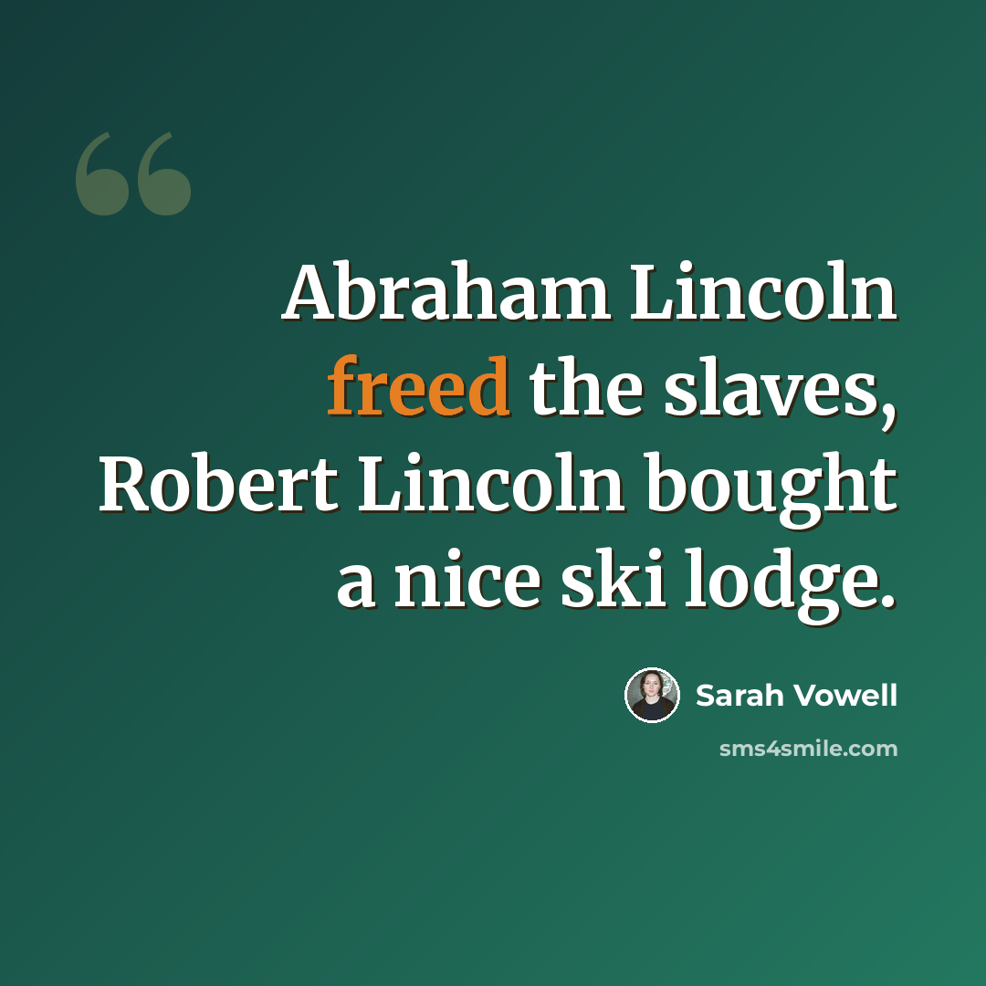 “Abraham Lincoln freed the slaves, Robert Lincoln bought a nice ski lodge.” quote by Sarah Vowell