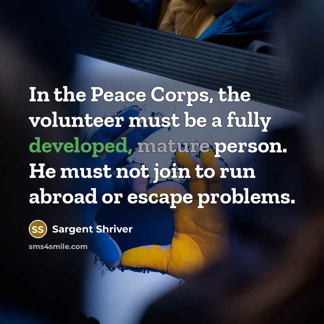 “In the Peace Corps, the volunteer must be a fully developed, mature person. He must not join to run abroad or escape problems.” quote by Sargent Shriver
