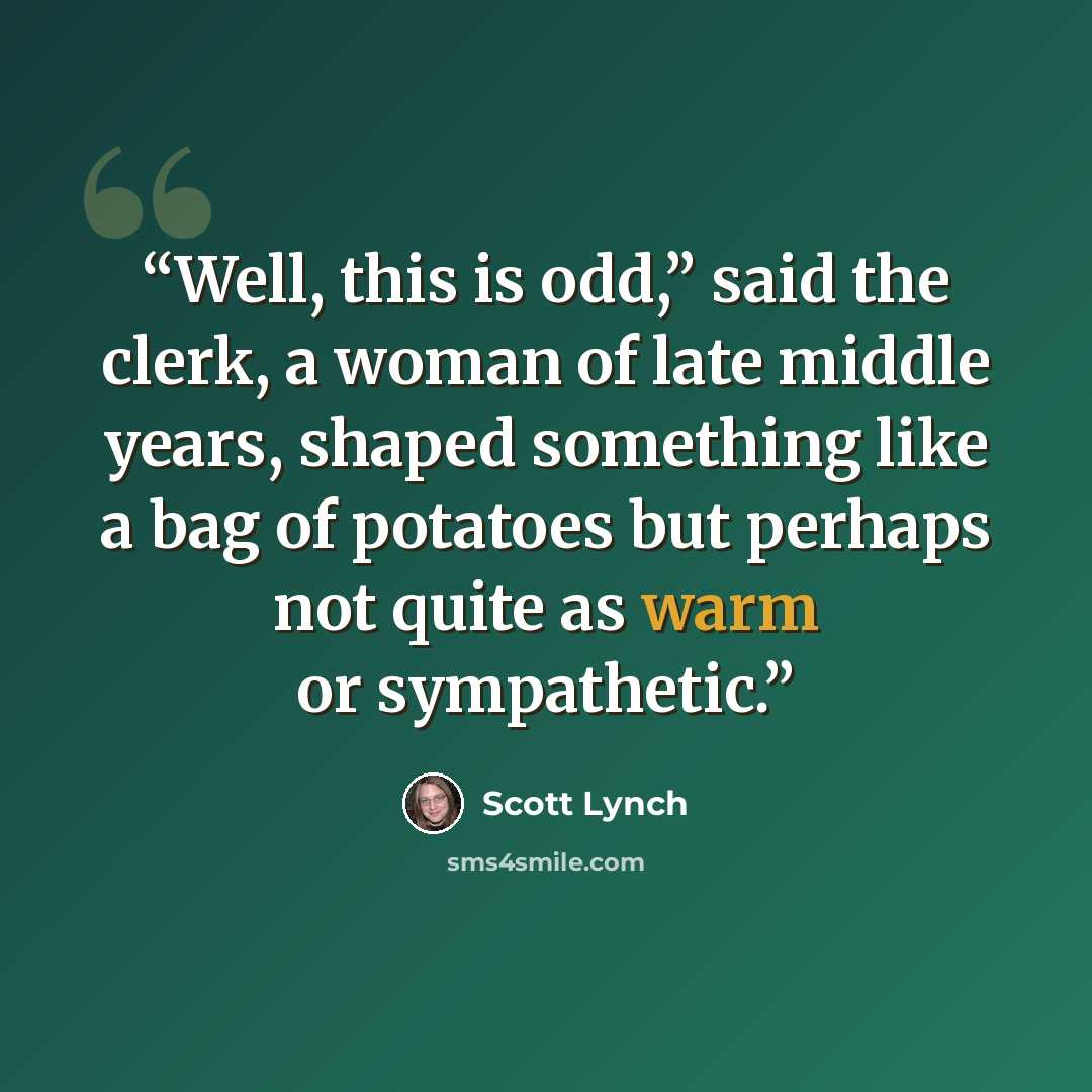 “Well, this is odd,” said the clerk, a woman of late middle years, shaped something like a bag of potatoes but perhaps not quite as warm or sympathetic.” quote by Scott Lynch