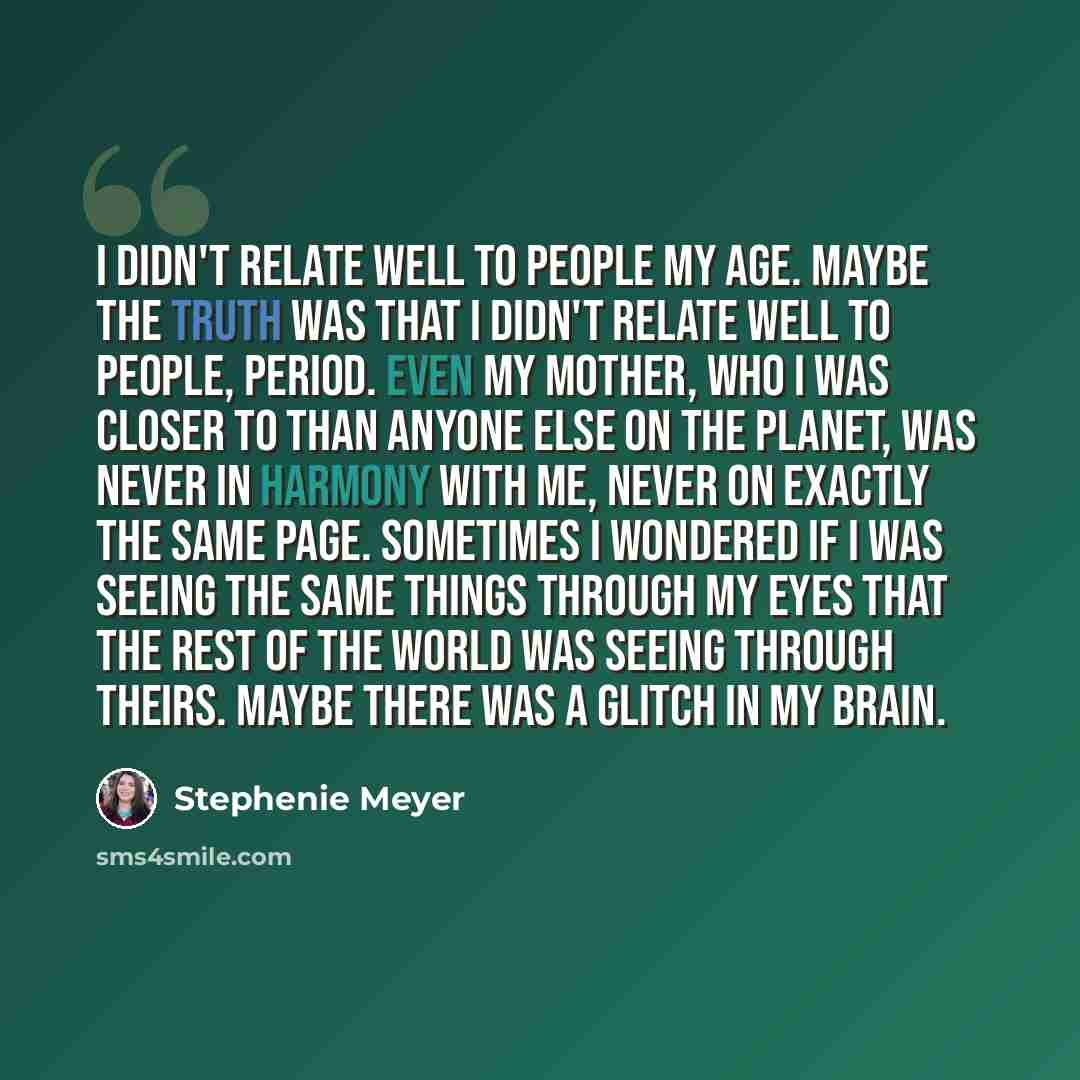 “I didn't relate well to people my age. Maybe the truth was that I didn't relate well to people, period. Even my mother, who I was closer to than anyone else on the planet, was never in harmony with me, never on exactly the same page. Sometimes I wondered if I was seeing the same things through my…” quote by Stephenie Meyer