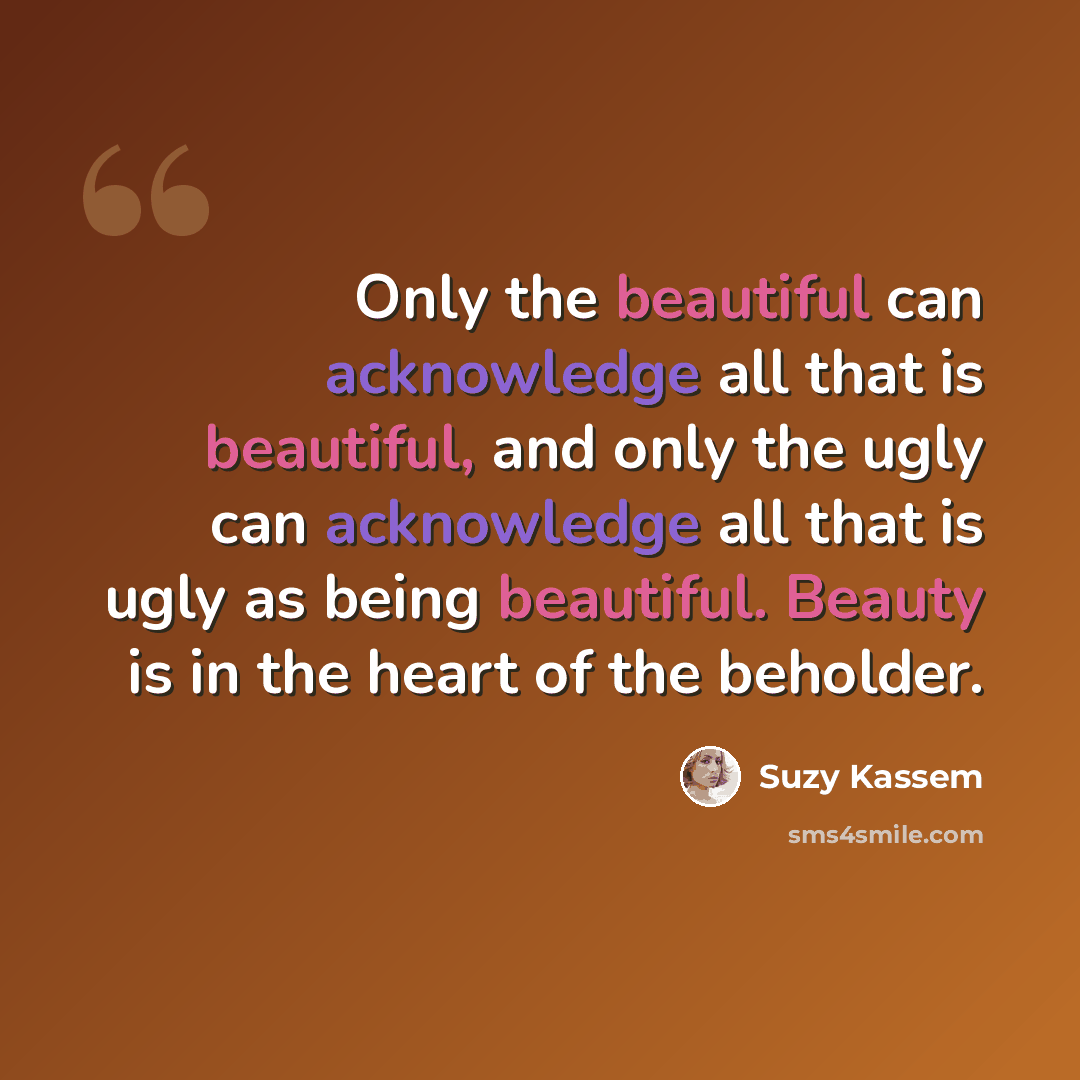“Only the beautiful can acknowledge all that is beautiful, and only the ugly can acknowledge all that is ugly as being beautiful. Beauty is in the heart of the beholder.” quote by Suzy Kassem