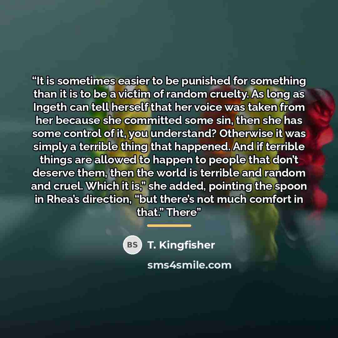 “It is sometimes easier to be punished for something than it is to be a victim of random cruelty. As long as Ingeth can tell herself that her voice was taken from her because she committed some sin, then she has some control of it, you understand? Otherwise it was simply a terrible thing that…” quote by T. Kingfisher