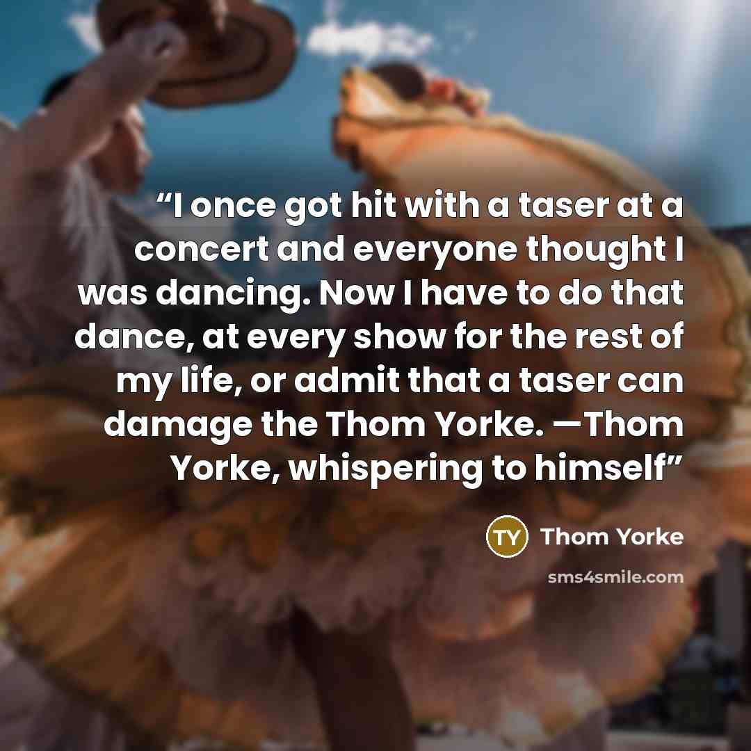 “I once got hit with a taser at a concert and everyone thought I was dancing. Now I have to do that dance, at every show for the rest of my life, or admit that a taser can damage the Thom Yorke. —Thom Yorke, whispering to himself” quote by Thom Yorke