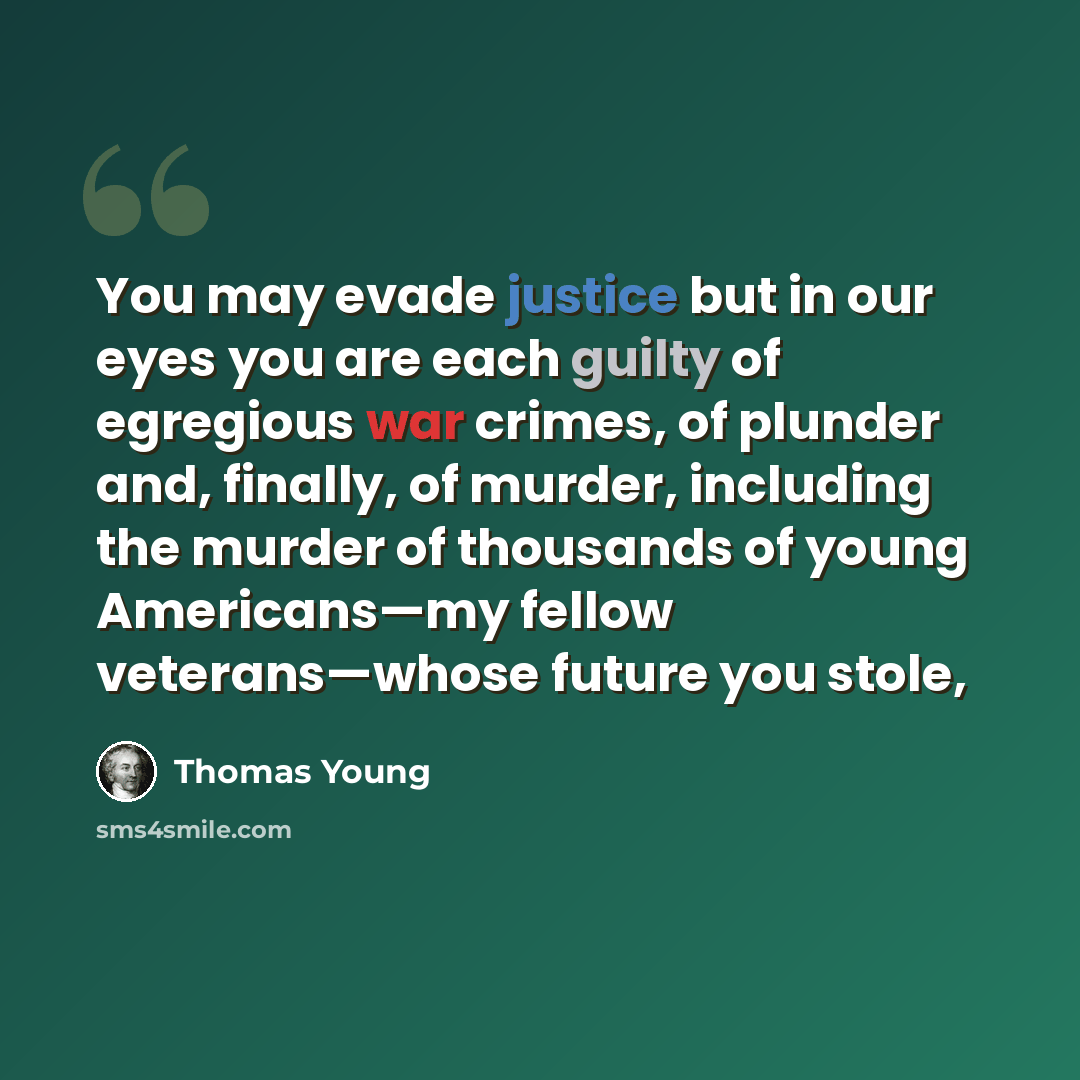 “You may evade justice but in our eyes you are each guilty of egregious war crimes, of plunder and, finally, of murder, including the murder of thousands of young Americans—my fellow veterans—whose future you stole,” quote by Thomas Young
