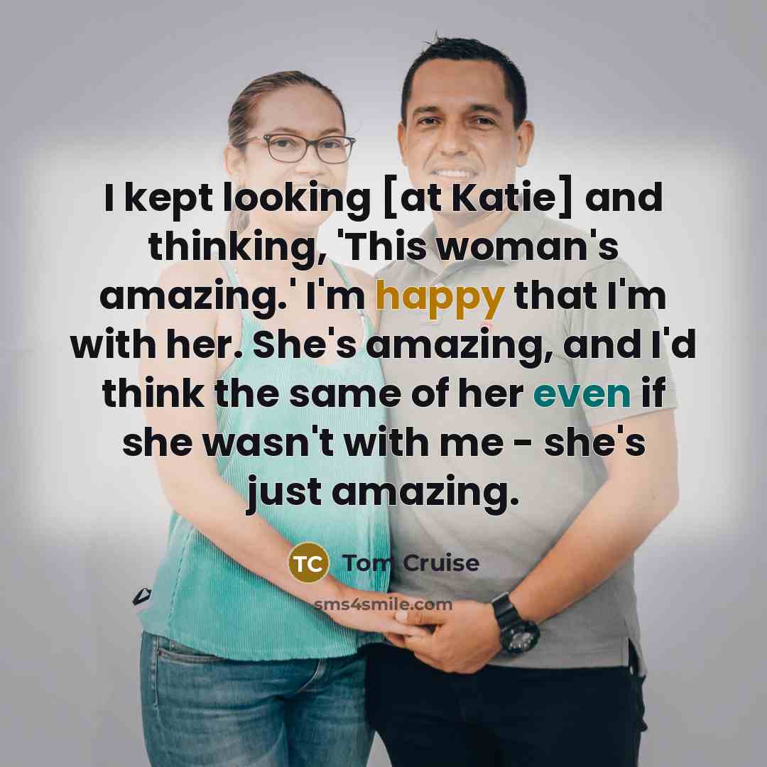 “I kept looking [at Katie] and thinking, 'This woman's amazing.' I'm happy that I'm with her. She's amazing, and I'd think the same of her even if she wasn't with me - she's just amazing.” quote by Tom Cruise