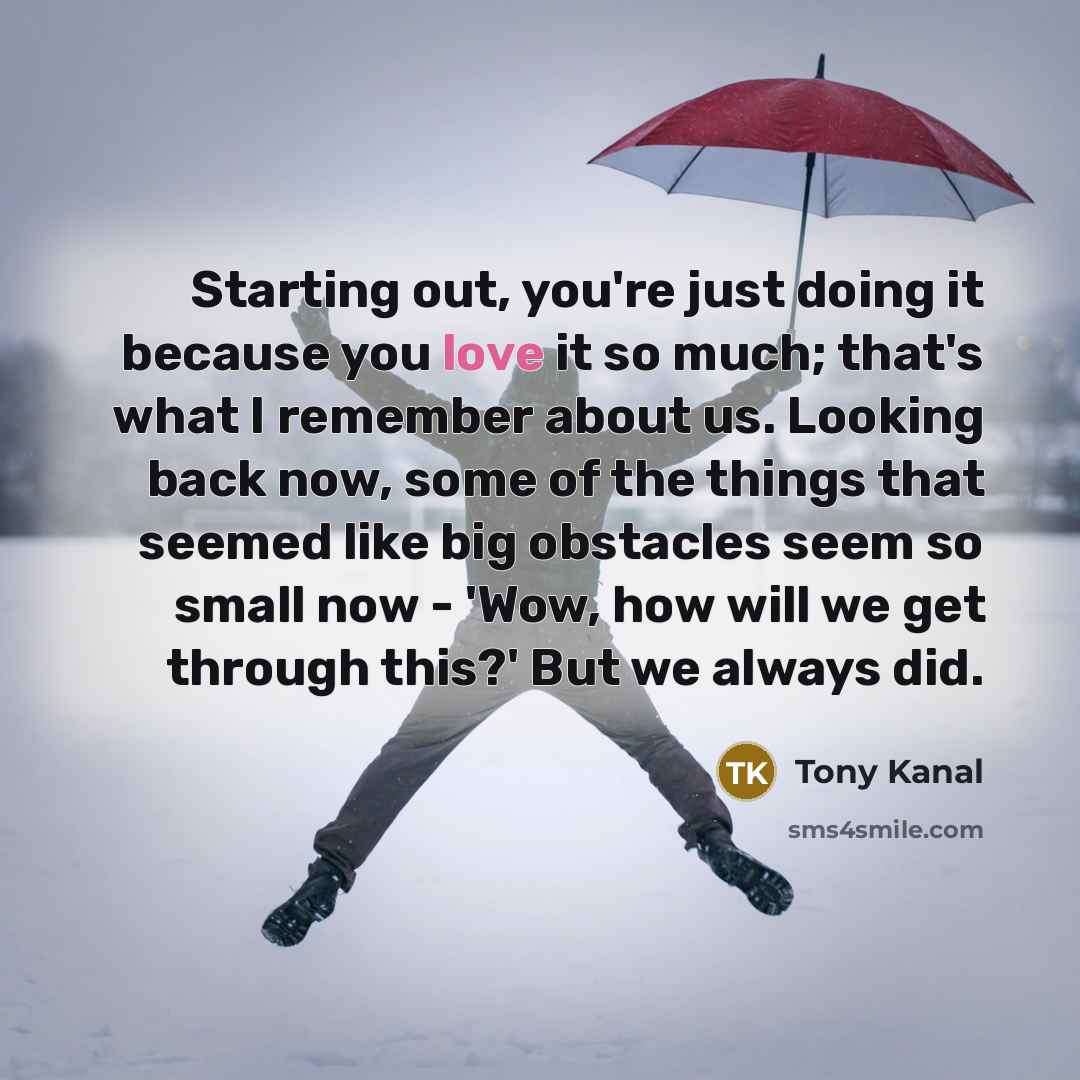 “Starting out, you're just doing it because you love it so much; that's what I remember about us. Looking back now, some of the things that seemed like big obstacles seem so small now - 'Wow, how will we get through this?' But we always did.” quote by Tony Kanal