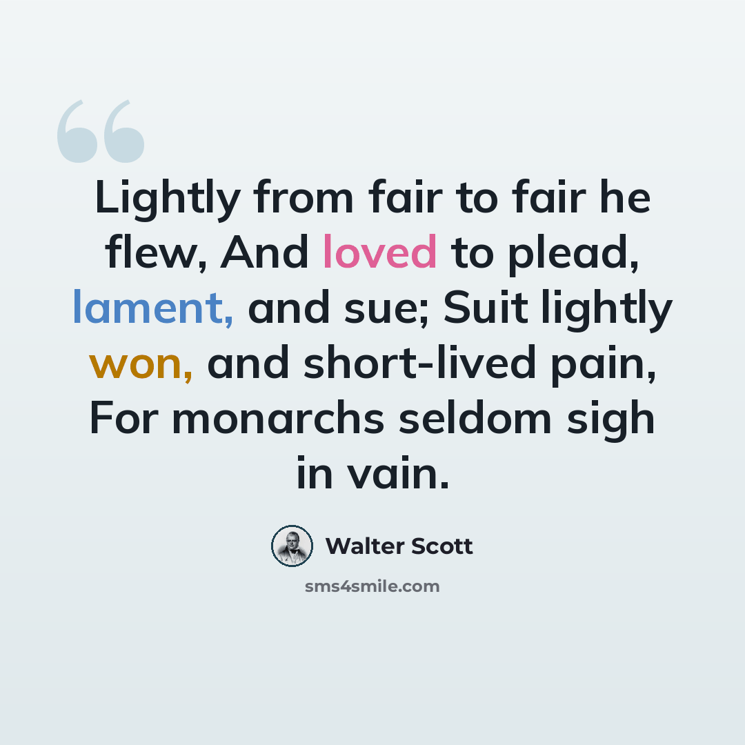 “Lightly from fair to fair he flew, And loved to plead, lament, and sue; Suit lightly won, and short-lived pain, For monarchs seldom sigh in vain.” quote by Walter Scott
