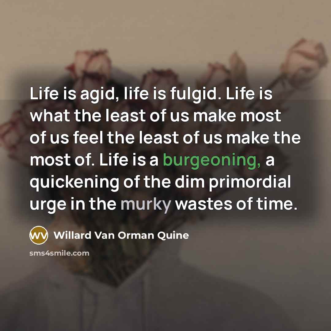 “Life is agid, life is fulgid. Life is what the least of us make most of us feel the least of us make the most of. Life is a burgeoning, a quickening of the dim primordial urge in the murky wastes of time.” quote by Willard Van Orman Quine