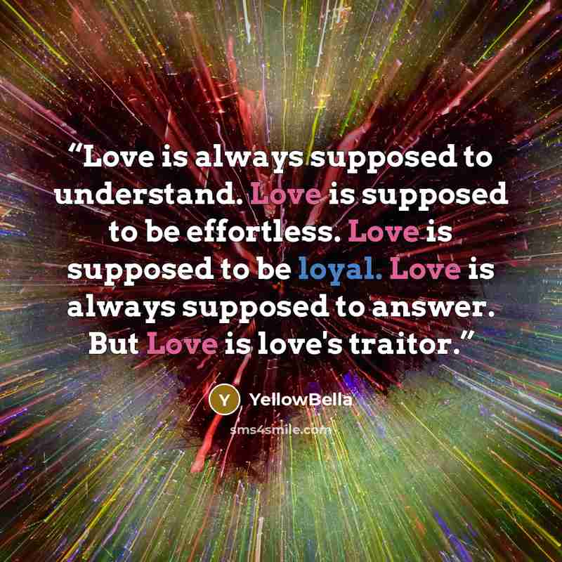 “Love is always supposed to understand. Love is supposed to be effortless. Love is supposed to be loyal. Love is always supposed to answer. But Love is love's traitor.” quote by yellowbella
