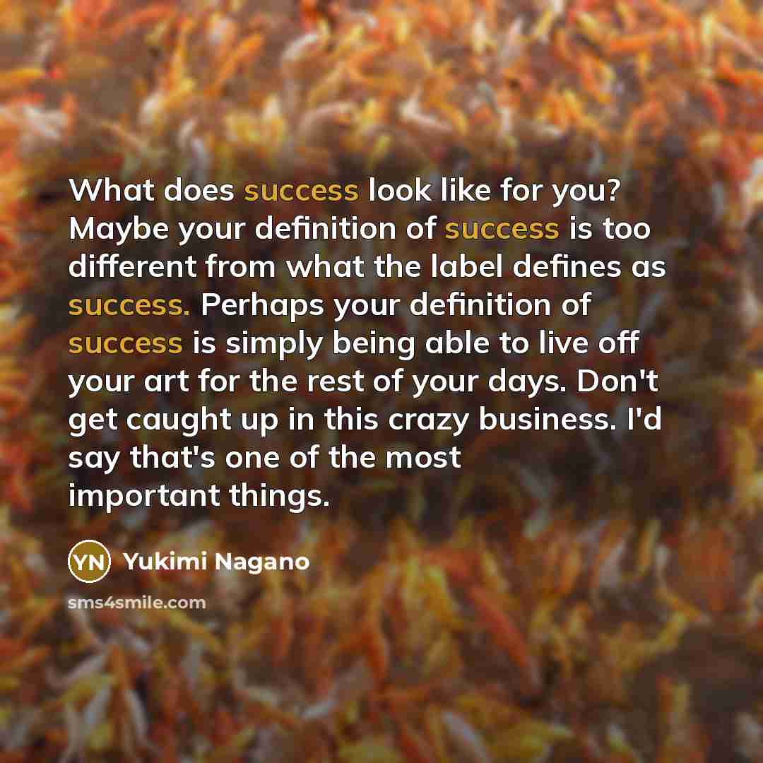 “What does success look like for you? Maybe your definition of success is too different from what the label defines as success. Perhaps your definition of success is simply being able to live off your art for the rest of your days. Don't get caught up in this crazy business. I'd say that's one of…” quote by Yukimi Nagano