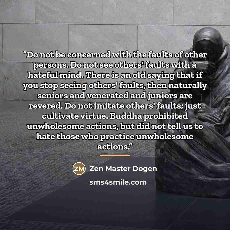 “Do not be concerned with the faults of other persons. Do not see others' faults with a hateful mind. There is an old saying that if you stop seeing others' faults, then naturally seniors and venerated and juniors are revered. Do not imitate others' faults; just cultivate virtue. Buddha prohibited…” quote by Zen Master Dogen