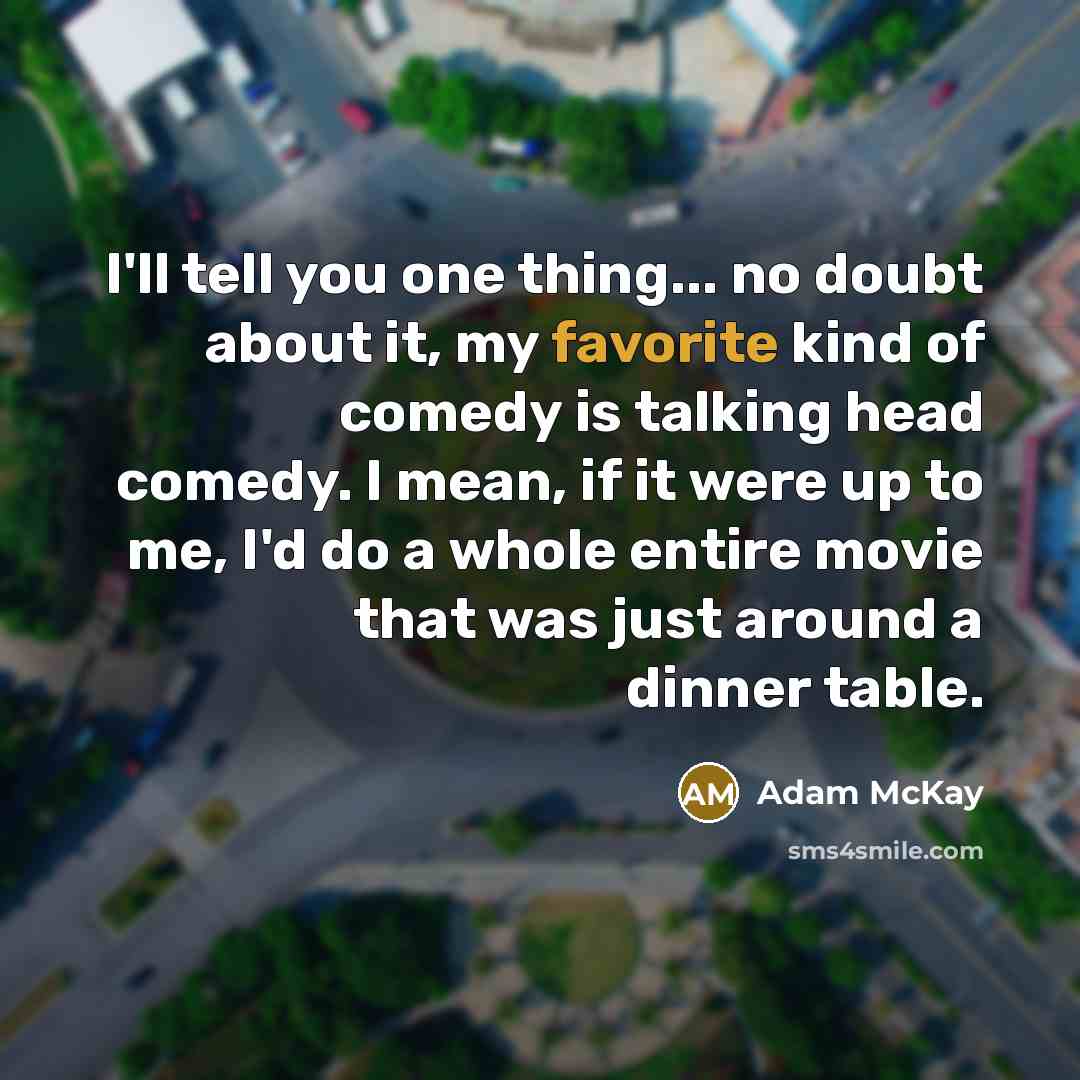 “I'll tell you one thing... no doubt about it, my favorite kind of comedy is talking head comedy. I mean, if it were up to me, I'd do a whole entire movie that was just around a dinner table.” quote by Adam McKay