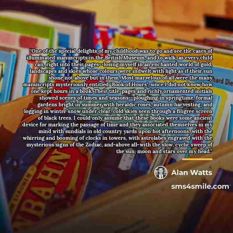 “One of the special delights of my childhood was to go and see the cases of illuminated manuscripts in the British Museum, and to walk, as every child can, right into their pages--losing myself in an enchanted world of gold, landscapes and skies whose colours were indwelt with light as if their sun…” quote by Alan Watts