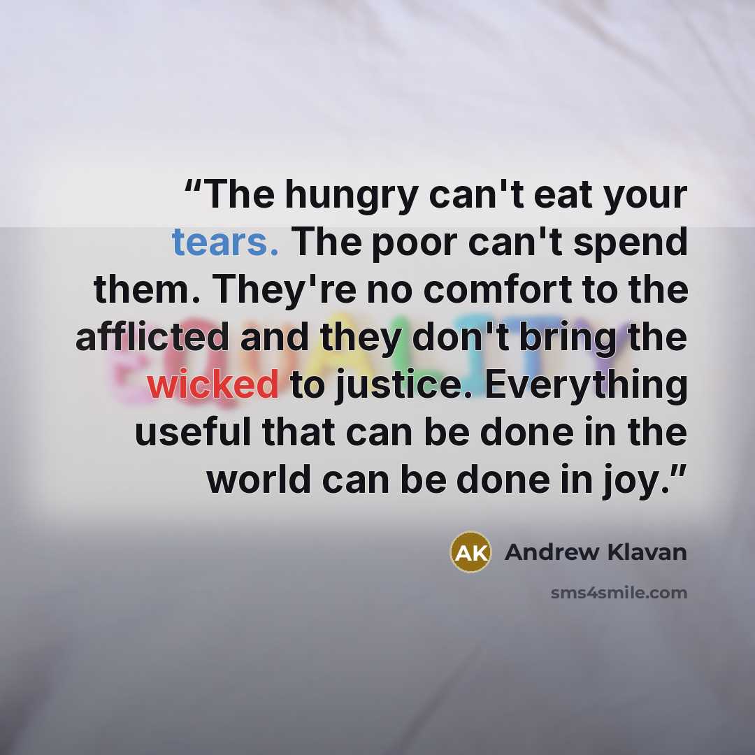 “The hungry can't eat your tears. The poor can't spend them. They're no comfort to the afflicted and they don't bring the wicked to justice. Everything useful that can be done in the world can be done in joy.” quote by Andrew Klavan
