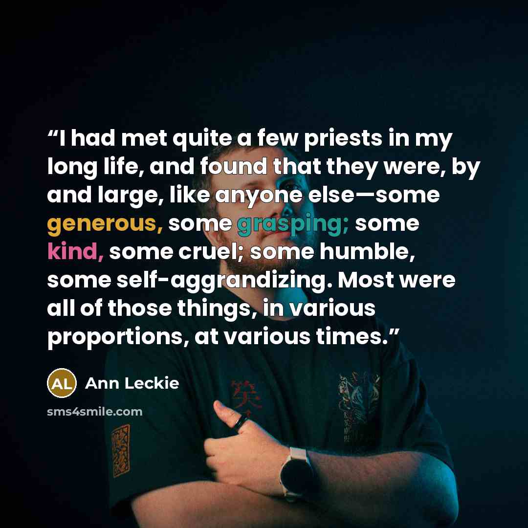 “I had met quite a few priests in my long life, and found that they were, by and large, like anyone else—some generous, some grasping; some kind, some cruel; some humble, some self-aggrandizing. Most were all of those things, in various proportions, at various times.” quote by Ann Leckie