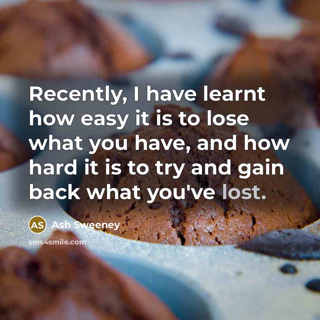 “Recently, I have learnt how easy it is to lose what you have, and how hard it is to try and gain back what you've lost.” quote by Ash Sweeney