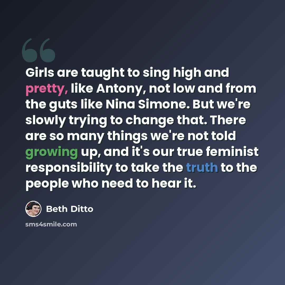 “Girls are taught to sing high and pretty, like Antony, not low and from the guts like Nina Simone. But we're slowly trying to change that. There are so many things we're not told growing up, and it's our true feminist responsibility to take the truth to the people who need to hear it.” quote by Beth Ditto