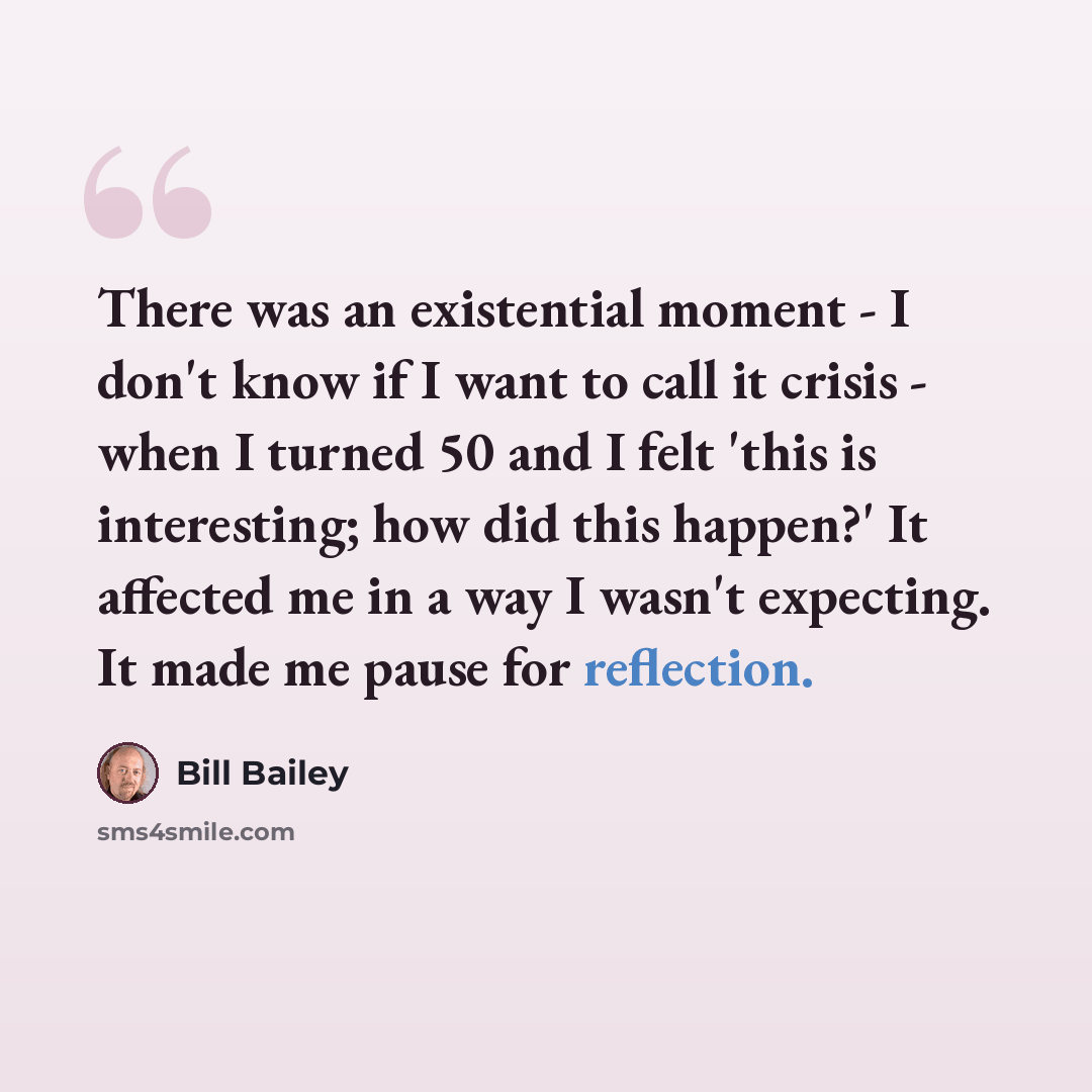 “There was an existential moment - I don't know if I want to call it crisis - when I turned 50 and I felt 'this is interesting; how did this happen?' It affected me in a way I wasn't expecting. It made me pause for reflection.” quote by Bill Bailey