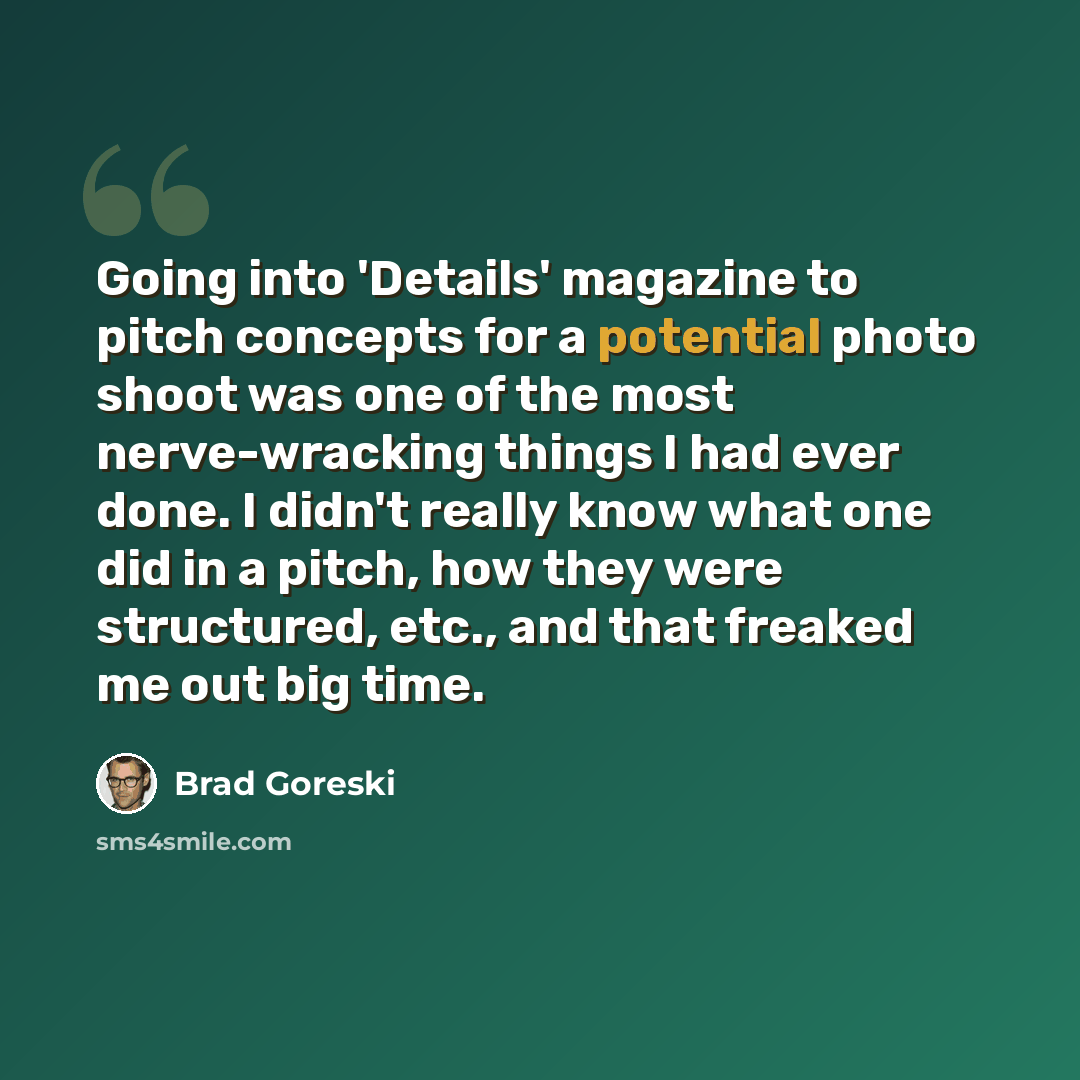 “Going into 'Details' magazine to pitch concepts for a potential photo shoot was one of the most nerve-wracking things I had ever done. I didn't really know what one did in a pitch, how they were structured, etc., and that freaked me out big time.” quote by Brad Goreski