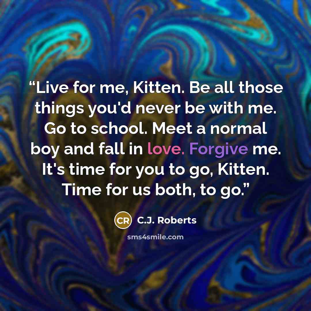 “Live for me, Kitten. Be all those things you'd never be with me. Go to school. Meet a normal boy and fall in love. Forgive me. It's time for you to go, Kitten. Time for us both, to go.” quote by C.J. Roberts