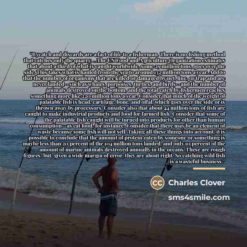 “Bycatch and discards are a fact of life to a fisherman. There is no fishing method that catches only the quarry. ...The UN Food and Agriculture Organization estimates that about a third of what is caught worldwide, some 29 million tons, goes over the side. This takes what is hauled from the sea to…” quote by Charles Clover
