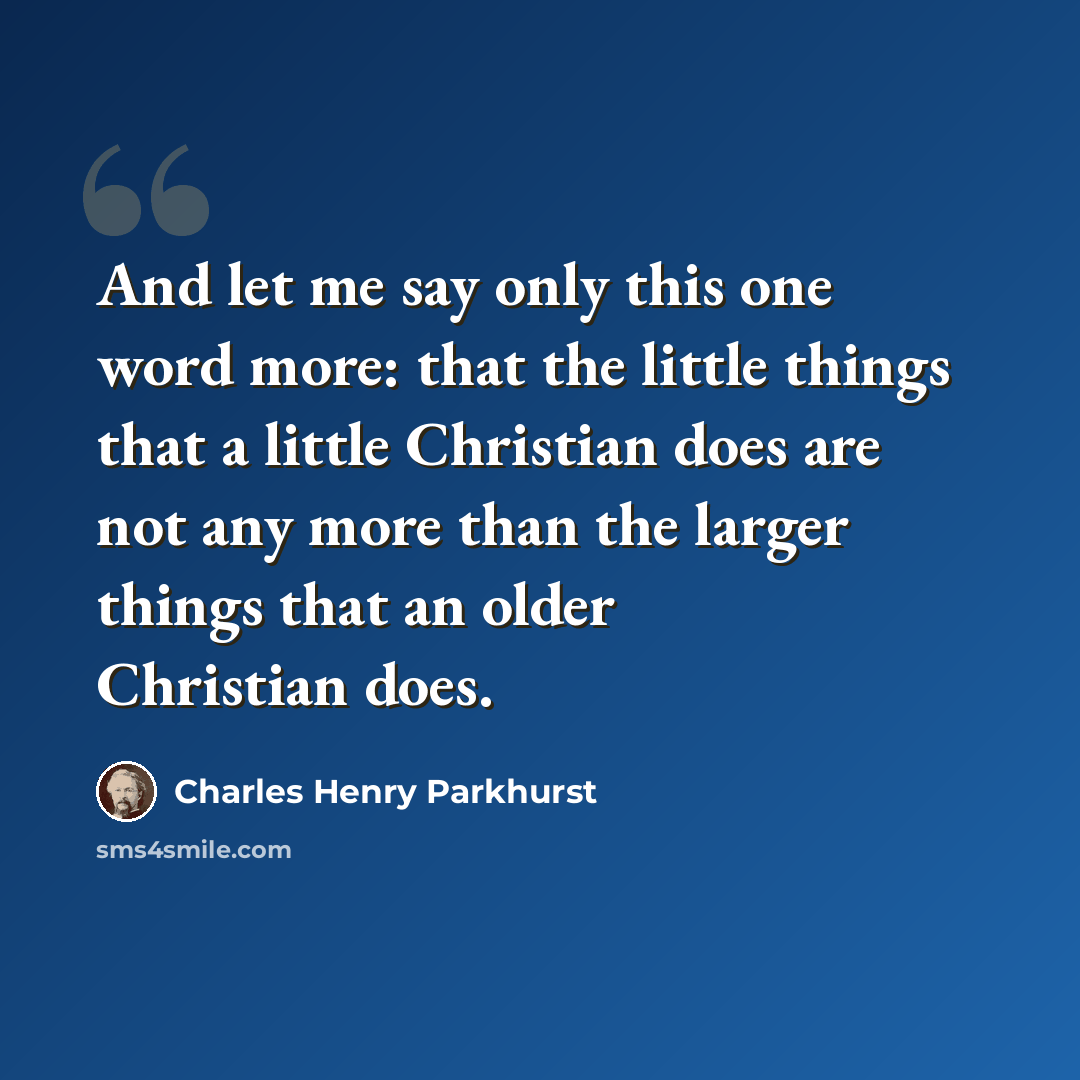 “And let me say only this one word more: that the little things that a little Christian does are not any more than the larger things that an older Christian does.” quote by Charles Henry Parkhurst