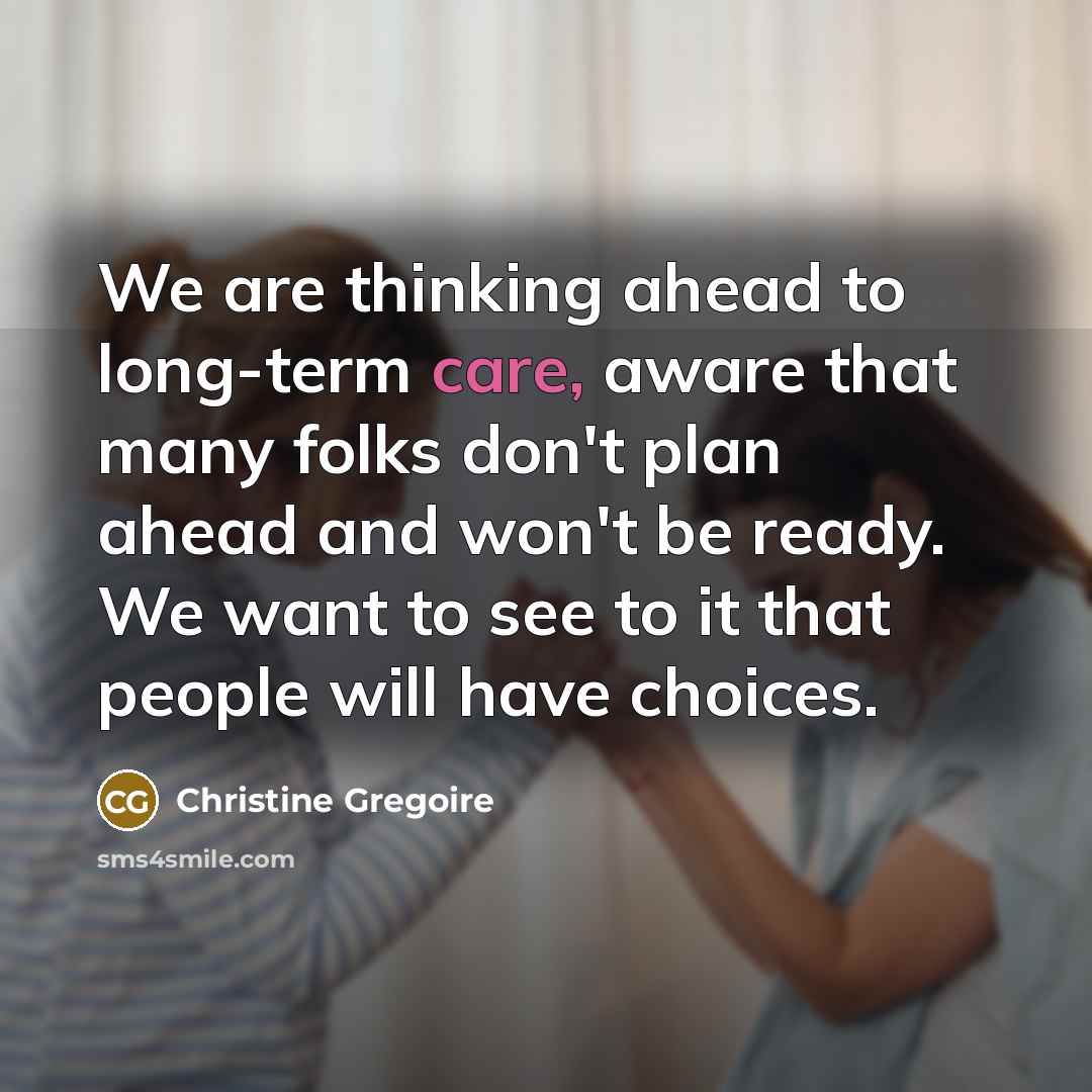 “We are thinking ahead to long-term care, aware that many folks don't plan ahead and won't be ready. We want to see to it that people will have choices.” quote by Christine Gregoire
