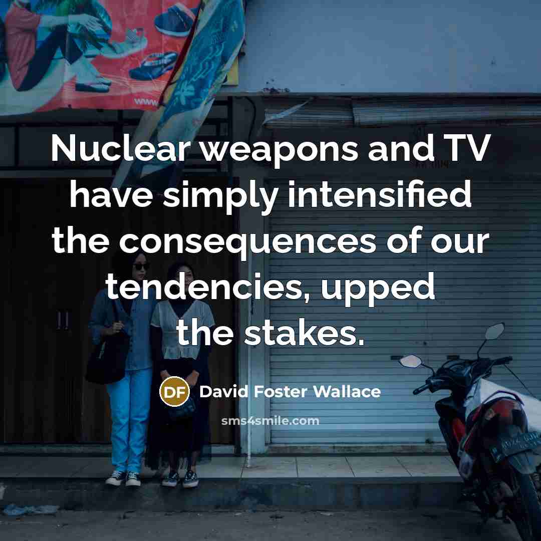 “Nuclear weapons and TV have simply intensified the consequences of our tendencies, upped the stakes.” quote by David Foster Wallace