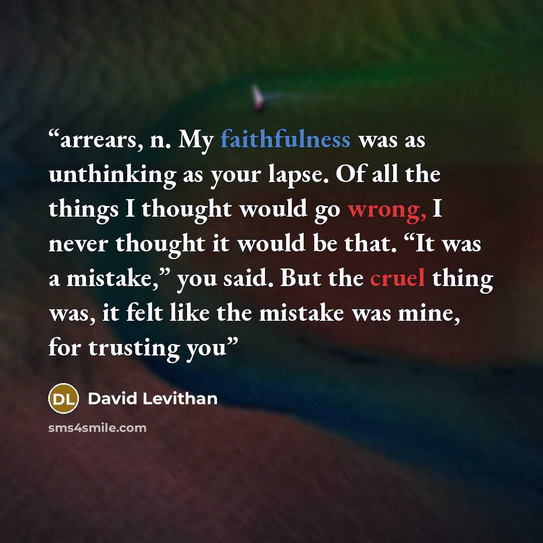 “arrears, n. My faithfulness was as unthinking as your lapse. Of all the things I thought would go wrong, I never thought it would be that. “It was a mistake,” you said. But the cruel thing was, it felt like the mistake was mine, for trusting you” quote by David Levithan
