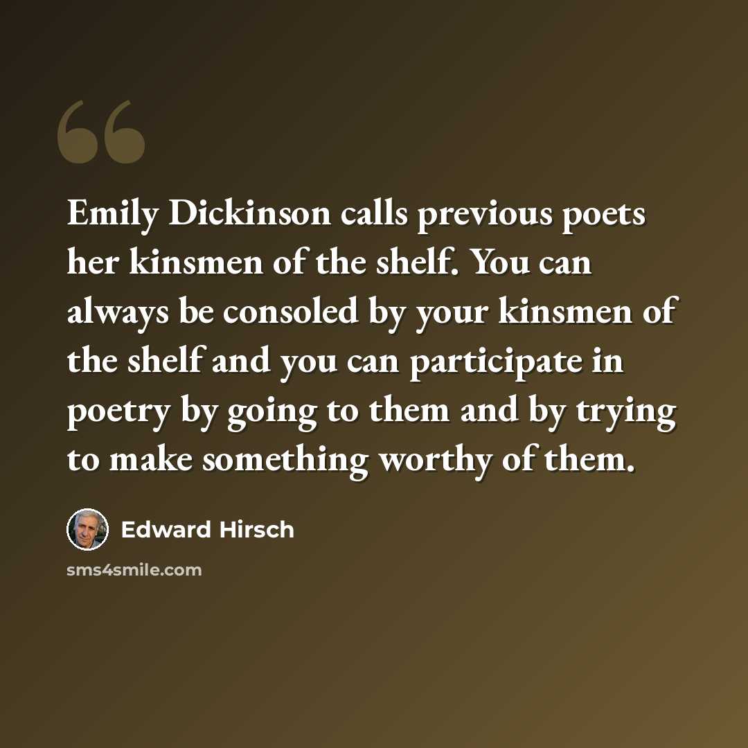 “Emily Dickinson calls previous poets her kinsmen of the shelf. You can always be consoled by your kinsmen of the shelf and you can participate in poetry by going to them and by trying to make something worthy of them.” quote by Edward Hirsch