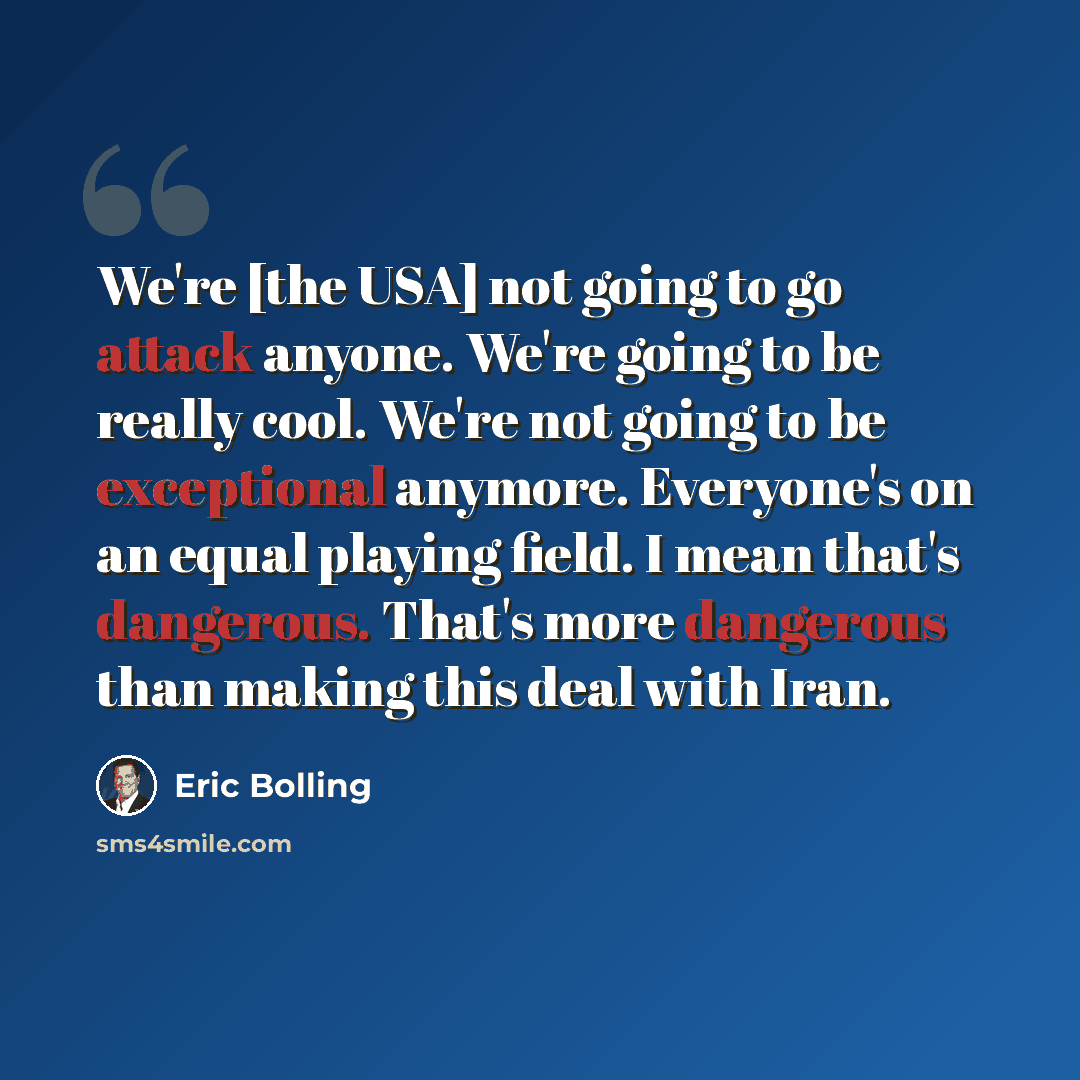 “We're [the USA] not going to go attack anyone. We're going to be really cool. We're not going to be exceptional anymore. Everyone's on an equal playing field. I mean that's dangerous. That's more dangerous than making this deal with Iran.” quote by Eric Bolling