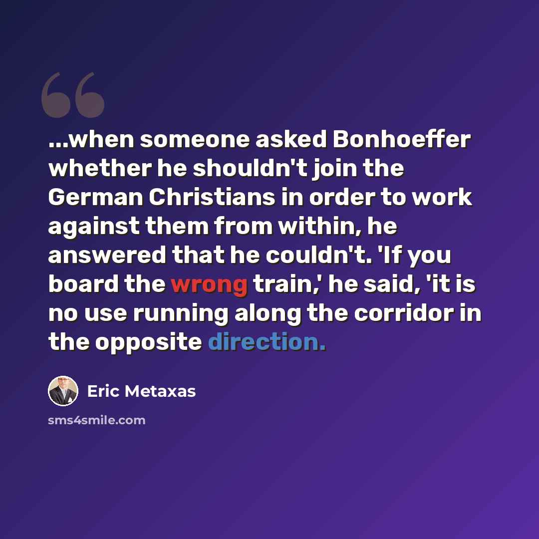 “...when someone asked Bonhoeffer whether he shouldn't join the German Christians in order to work against them from within, he answered that he couldn't. 'If you board the wrong train,' he said, 'it is no use running along the corridor in the opposite direction.” quote by Eric Metaxas