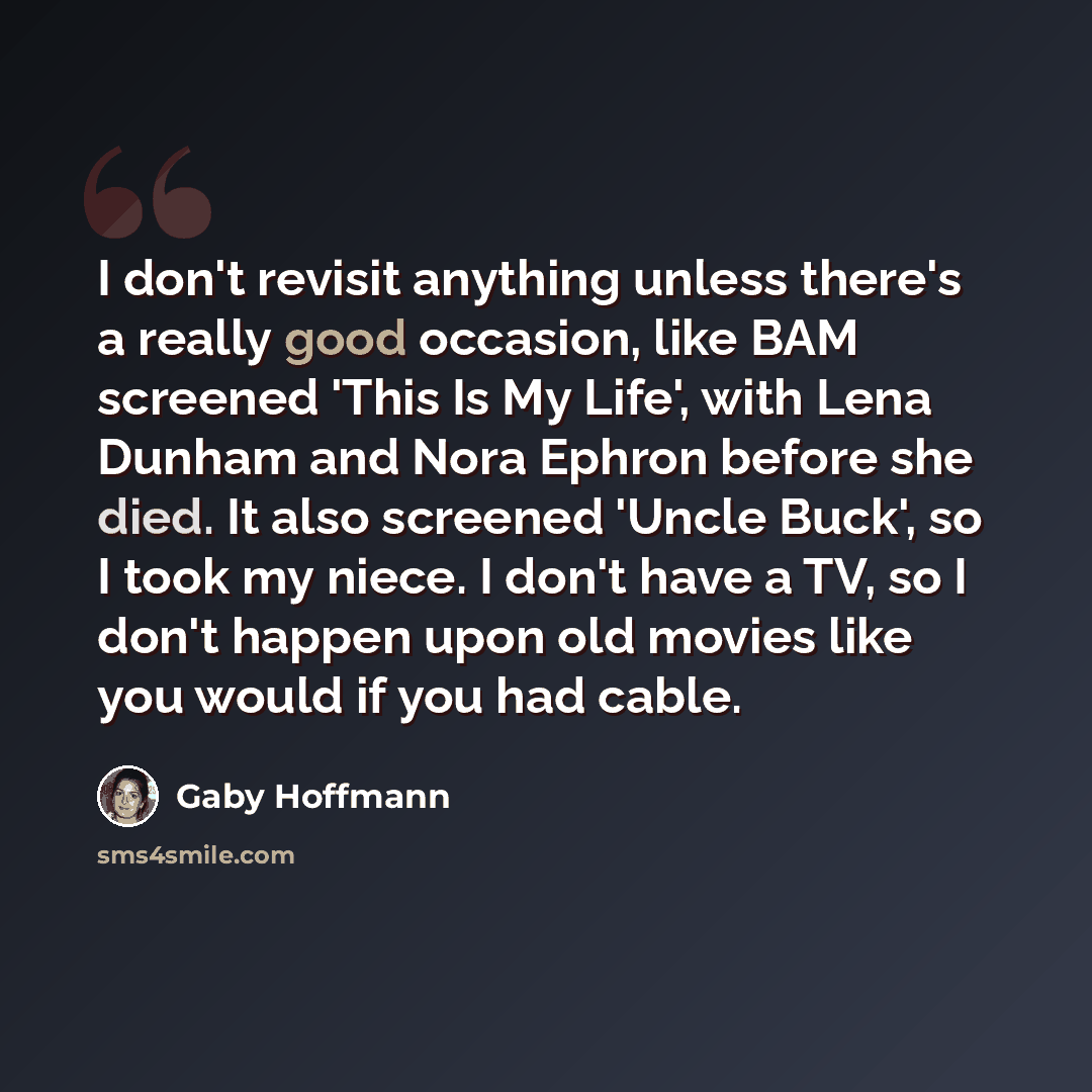 “I don't revisit anything unless there's a really good occasion, like BAM screened 'This Is My Life', with Lena Dunham and Nora Ephron before she died. It also screened 'Uncle Buck', so I took my niece. I don't have a TV, so I don't happen upon old movies like you would if you had cable.” quote by Gaby Hoffmann