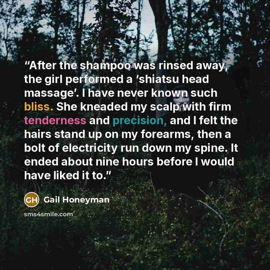 “After the shampoo was rinsed away, the girl performed a ‘shiatsu head massage’. I have never known such bliss. She kneaded my scalp with firm tenderness and precision, and I felt the hairs stand up on my forearms, then a bolt of electricity run down my spine. It ended about nine hours before I…” quote by Gail Honeyman
