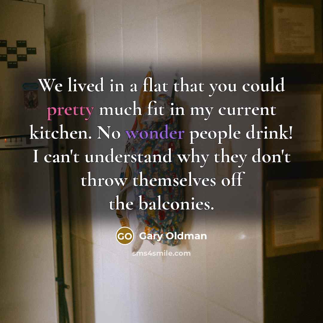 “We lived in a flat that you could pretty much fit in my current kitchen. No wonder people drink! I can't understand why they don't throw themselves off the balconies.” quote by Gary Oldman