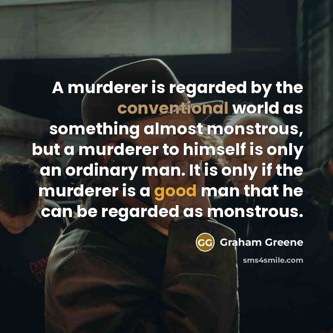 “A murderer is regarded by the conventional world as something almost monstrous, but a murderer to himself is only an ordinary man. It is only if the murderer is a good man that he can be regarded as monstrous.” quote by Graham Greene