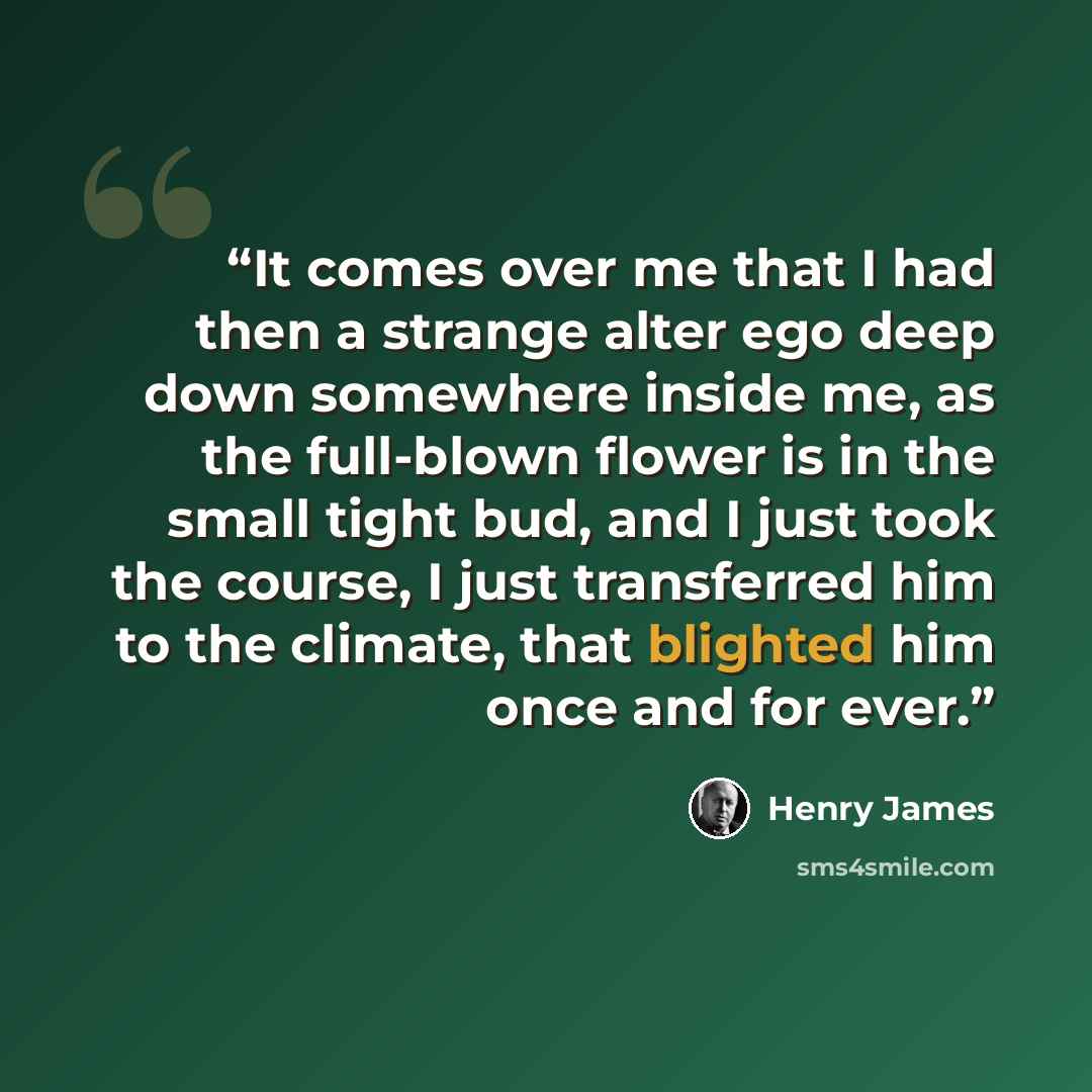 “It comes over me that I had then a strange alter ego deep down somewhere inside me, as the full-blown flower is in the small tight bud, and I just took the course, I just transferred him to the climate, that blighted him once and for ever.” quote by Henry James