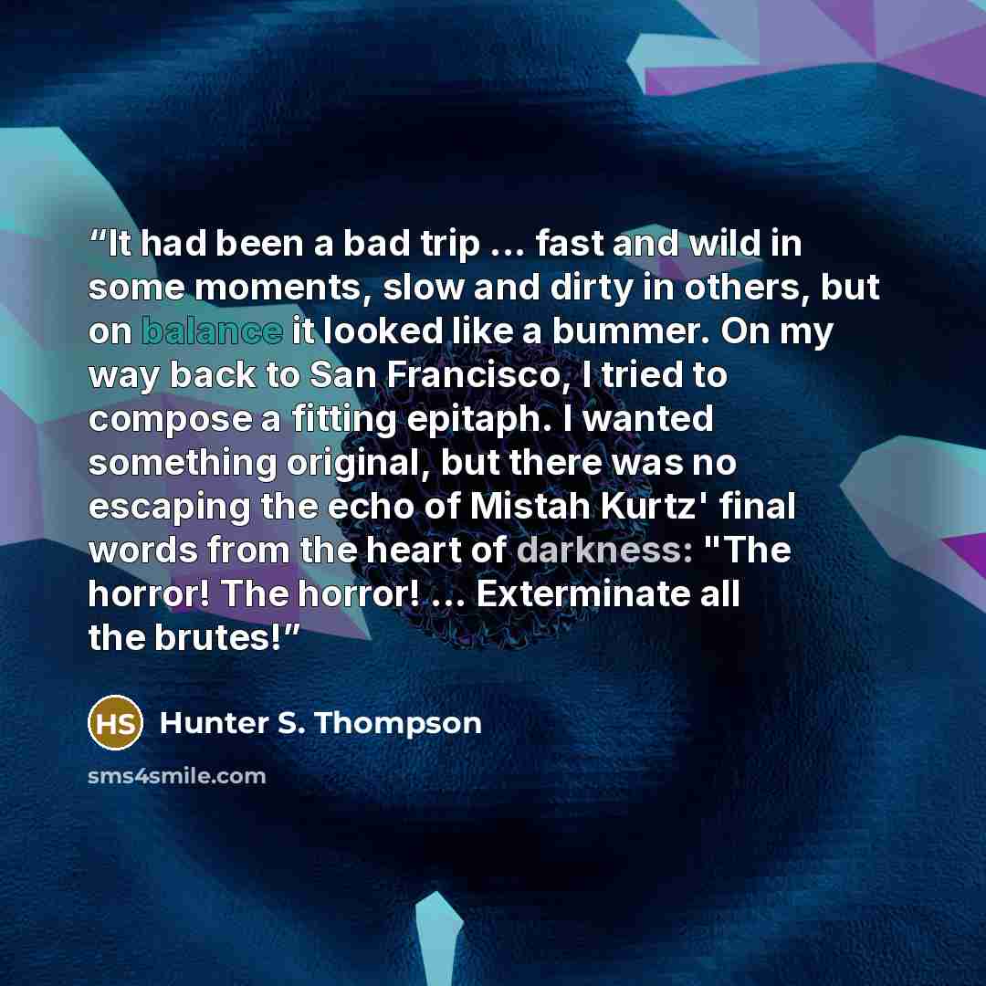 “It had been a bad trip ... fast and wild in some moments, slow and dirty in others, but on balance it looked like a bummer. On my way back to San Francisco, I tried to compose a fitting epitaph. I wanted something original, but there was no escaping the echo of Mistah Kurtz' final words from the…” quote by Hunter S. Thompson