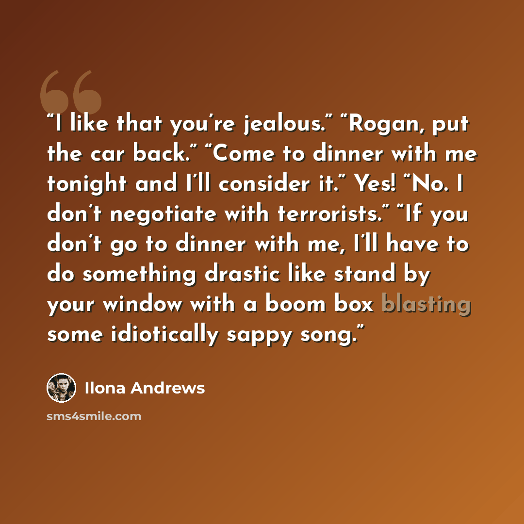 “I like that you’re jealous.” “Rogan, put the car back.” “Come to dinner with me tonight and I’ll consider it.” Yes! “No. I don’t negotiate with terrorists.” “If you don’t go to dinner with me, I’ll have to do something drastic like stand by your window with a boom box blasting some idiotically…” quote by Ilona Andrews