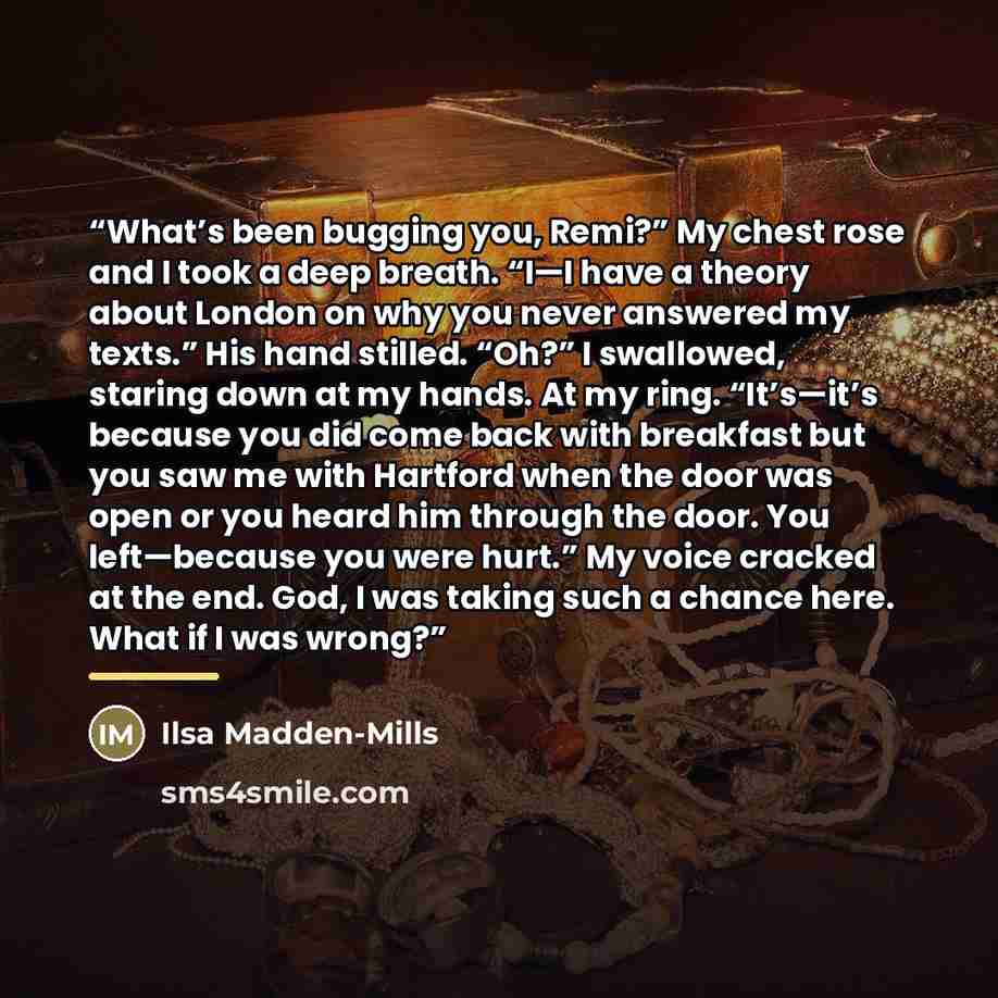 “What’s been bugging you, Remi?” My chest rose and I took a deep breath. “I—I have a theory about London on why you never answered my texts.” His hand stilled. “Oh?” I swallowed, staring down at my hands. At my ring. “It’s—it’s because you did come back with breakfast but you saw me with Hartford…” quote by Ilsa Madden-Mills