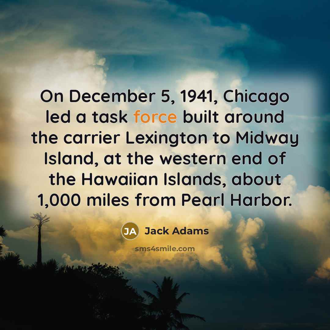 “On December 5, 1941, Chicago led a task force built around the carrier Lexington to Midway Island, at the western end of the Hawaiian Islands, about 1,000 miles from Pearl Harbor.” quote by Jack Adams
