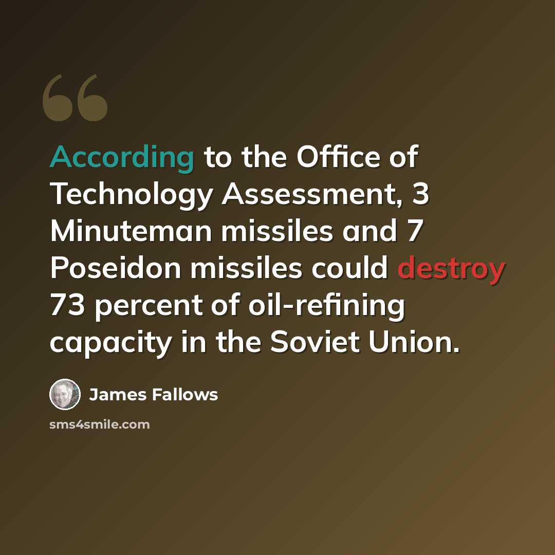 “According to the Office of Technology Assessment, 3 Minuteman missiles and 7 Poseidon missiles could destroy 73 percent of oil-refining capacity in the Soviet Union.” quote by James Fallows