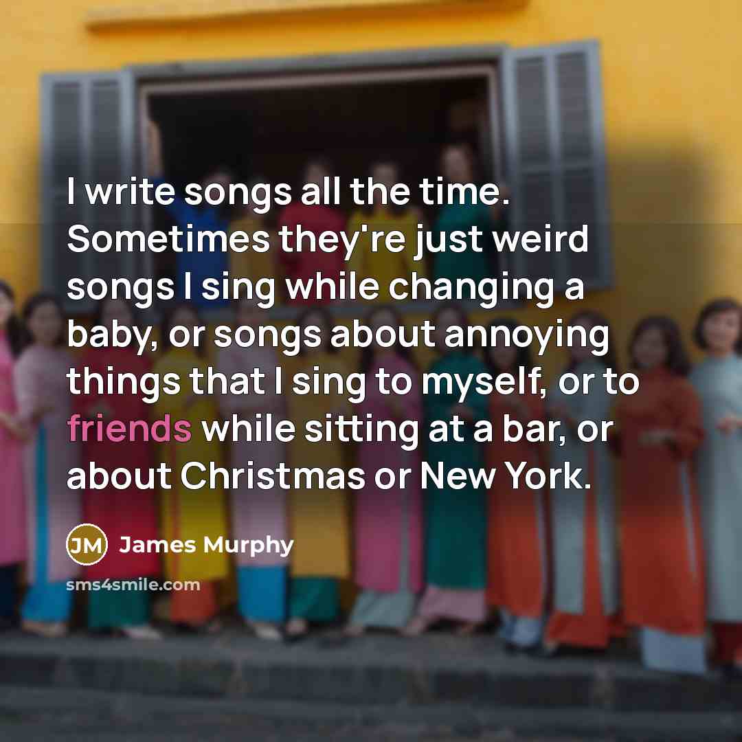 “I write songs all the time. Sometimes they're just weird songs I sing while changing a baby, or songs about annoying things that I sing to myself, or to friends while sitting at a bar, or about Christmas or New York.” quote by James Murphy