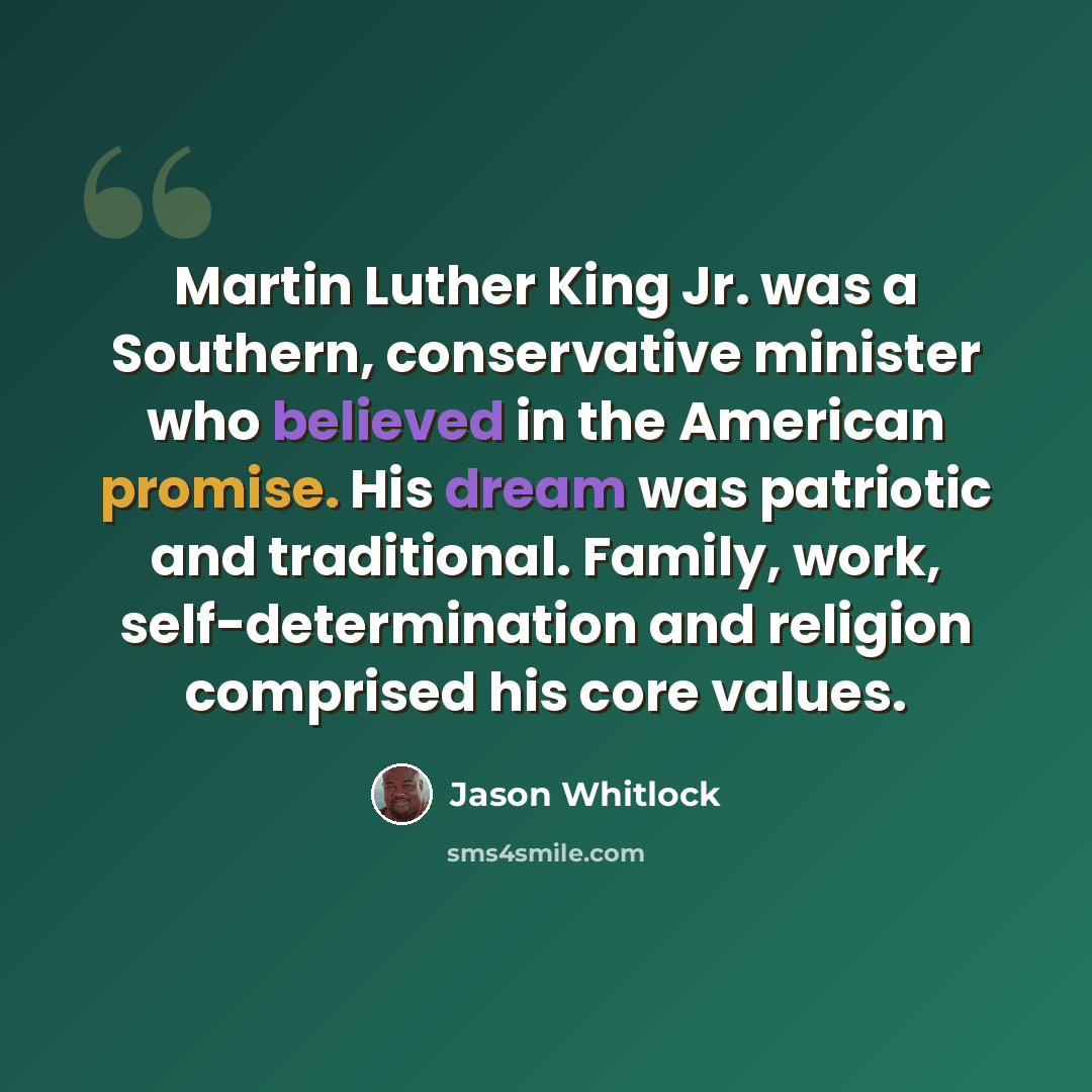 “Martin Luther King Jr. was a Southern, conservative minister who believed in the American promise. His dream was patriotic and traditional. Family, work, self-determination and religion comprised his core values.” quote by Jason Whitlock