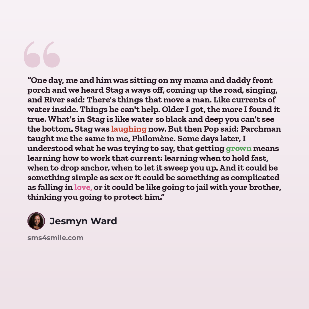 “One day, me and him was sitting on my mama and daddy front porch and we heard Stag a ways off, coming up the road, singing, and River said: There's things that move a man. Like currents of water inside. Things he can't help. Older I got, the more I found it true. What's in Stag is like water so…” quote by Jesmyn Ward