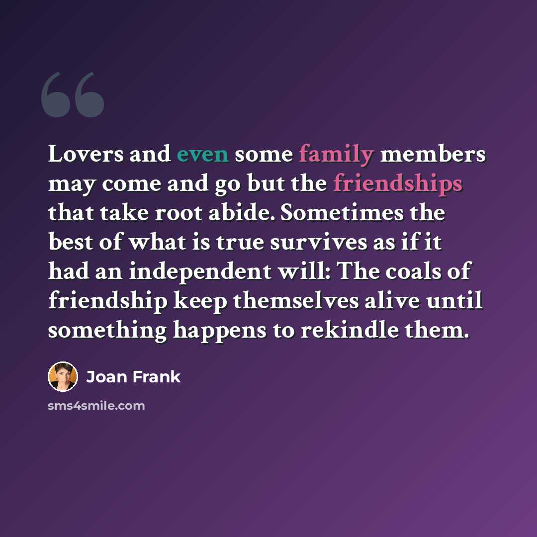 “Lovers and even some family members may come and go but the friendships that take root abide. Sometimes the best of what is true survives as if it had an independent will: The coals of friendship keep themselves alive until something happens to rekindle them.” quote by Joan Frank