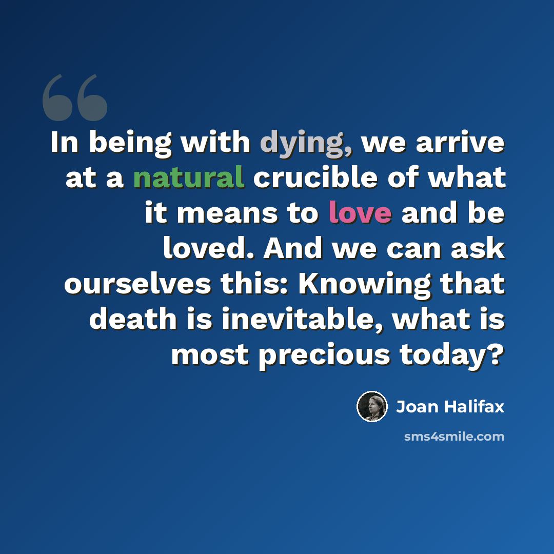 “In being with dying, we arrive at a natural crucible of what it means to love and be loved. And we can ask ourselves this: Knowing that death is inevitable, what is most precious today?” quote by Joan Halifax