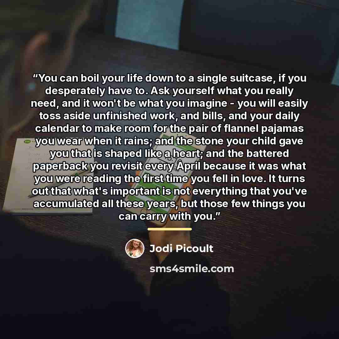 “You can boil your life down to a single suitcase, if you desperately have to. Ask yourself what you really need, and it won't be what you imagine - you will easily toss aside unfinished work, and bills, and your daily calendar to make room for the pair of flannel pajamas you wear when it rains…” quote by Jodi Picoult
