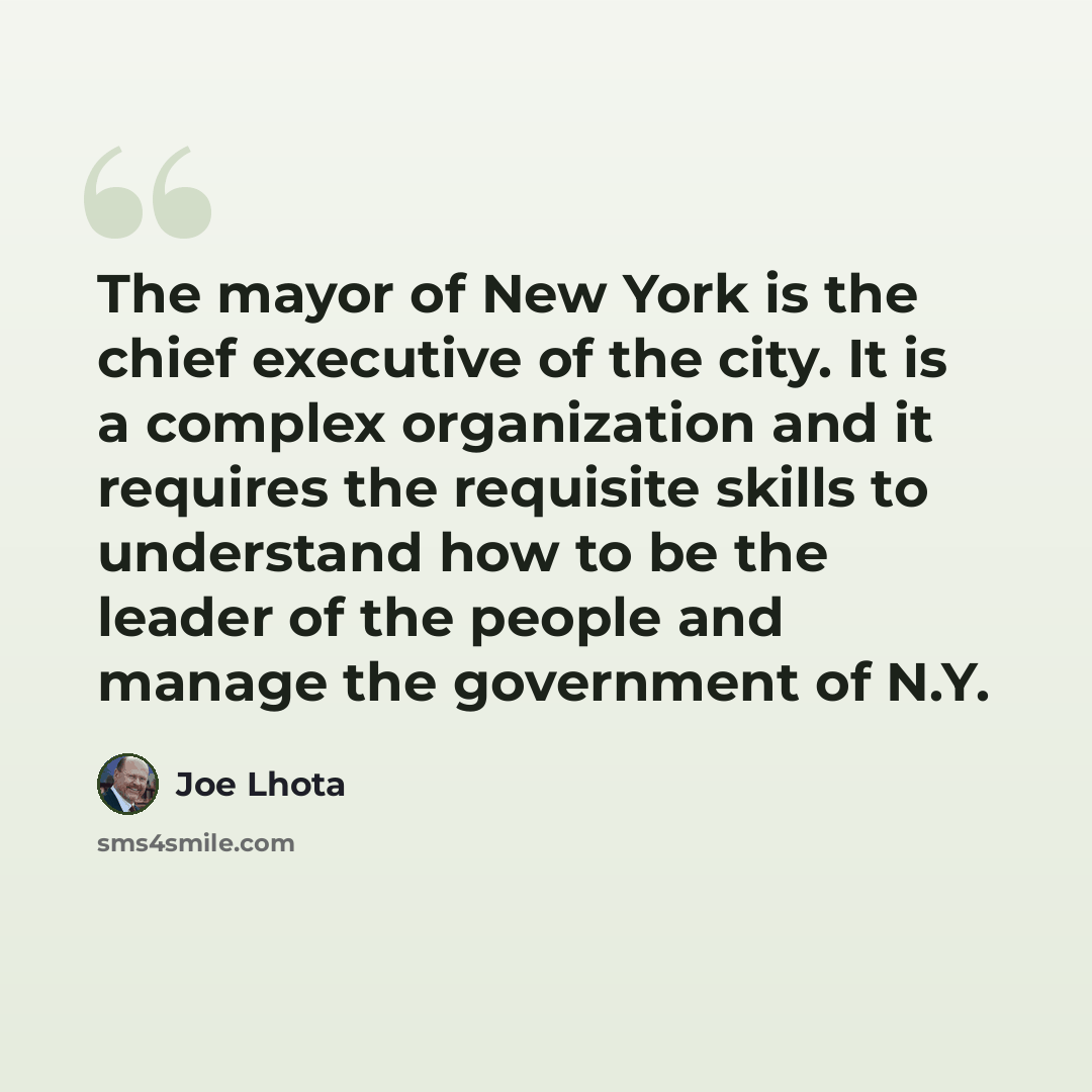 “The mayor of New York is the chief executive of the city. It is a complex organization and it requires the requisite skills to understand how to be the leader of the people and manage the government of N.Y.” quote by Joe Lhota