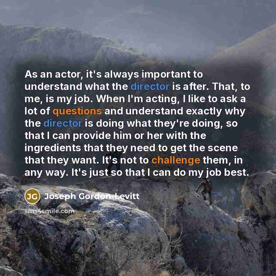 “As an actor, it's always important to understand what the director is after. That, to me, is my job. When I'm acting, I like to ask a lot of questions and understand exactly why the director is doing what they're doing, so that I can provide him or her with the ingredients that they need to get…” quote by Joseph Gordon-Levitt